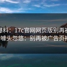 用户爆料：17c官网网页版别再被“秒进”噱头忽悠：别再被广告页拖走。